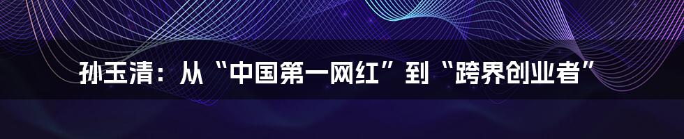 孙玉清：从“中国第一网红”到“跨界创业者”