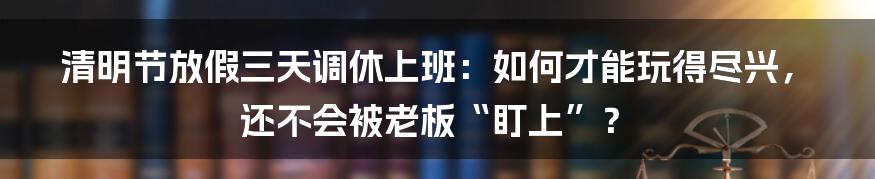 清明节放假三天调休上班：如何才能玩得尽兴，还不会被老板“盯上”？