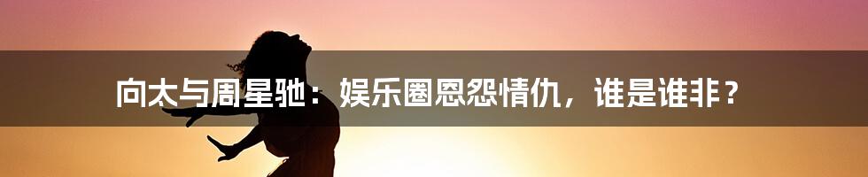 向太与周星驰：娱乐圈恩怨情仇，谁是谁非？