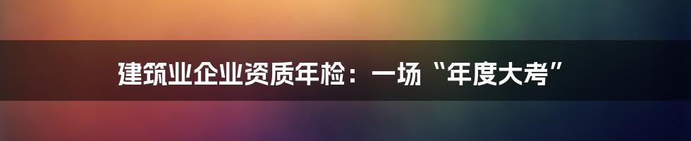 建筑业企业资质年检：一场“年度大考”