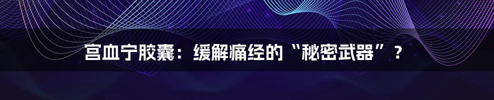 宫血宁胶囊：缓解痛经的“秘密武器”？