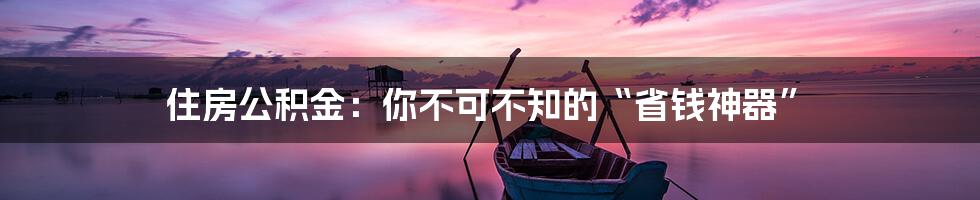 住房公积金：你不可不知的“省钱神器”