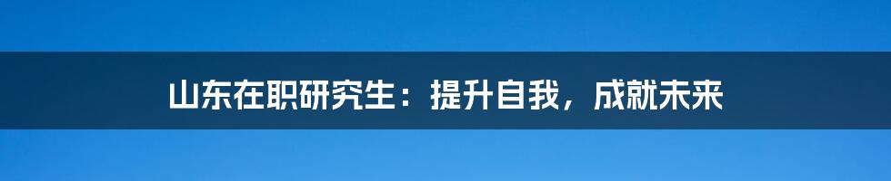 山东在职研究生：提升自我，成就未来