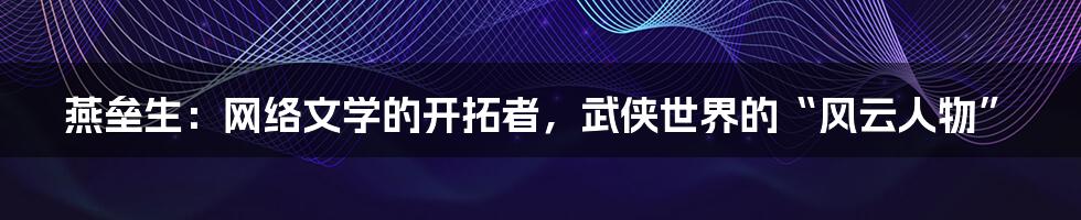 燕垒生：网络文学的开拓者，武侠世界的“风云人物”