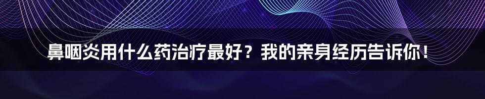 鼻咽炎用什么药治疗最好？我的亲身经历告诉你！