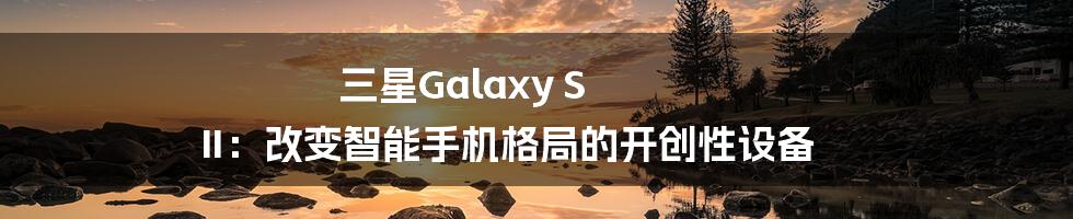 三星Galaxy S II：改变智能手机格局的开创性设备