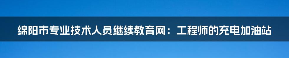 绵阳市专业技术人员继续教育网：工程师的充电加油站