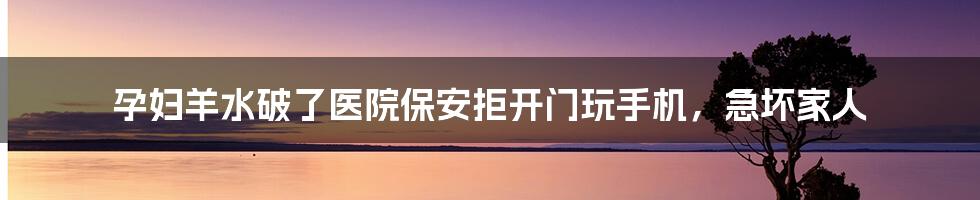 孕妇羊水破了医院保安拒开门玩手机，急坏家人