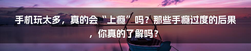 手机玩太多，真的会“上瘾”吗？那些手瘾过度的后果，你真的了解吗？