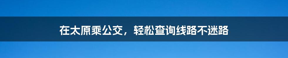 在太原乘公交，轻松查询线路不迷路