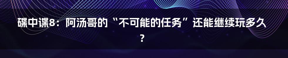 碟中谍8：阿汤哥的“不可能的任务”还能继续玩多久？