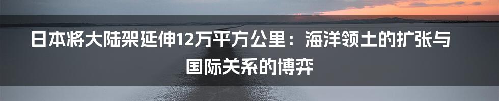 日本将大陆架延伸12万平方公里：海洋领土的扩张与国际关系的博弈