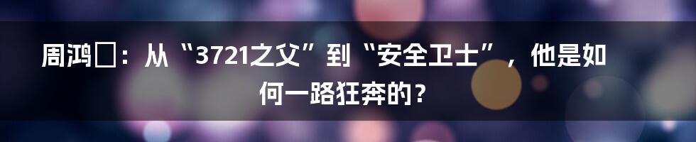 周鸿祎：从“3721之父”到“安全卫士”，他是如何一路狂奔的？