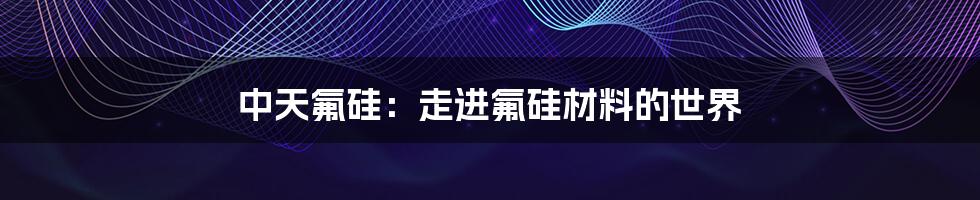 中天氟硅：走进氟硅材料的世界