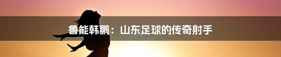 鲁能韩鹏：山东足球的传奇射手