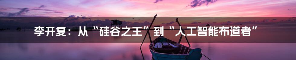 李开复：从“硅谷之王”到“人工智能布道者”