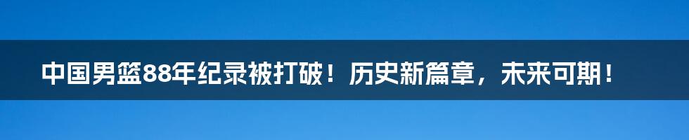 中国男篮88年纪录被打破！历史新篇章，未来可期！