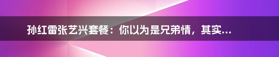 孙红雷张艺兴套餐：你以为是兄弟情，其实...