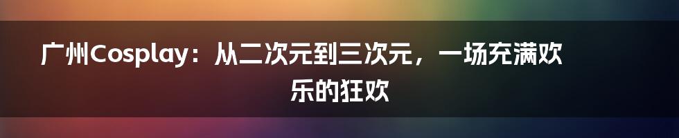 广州Cosplay：从二次元到三次元，一场充满欢乐的狂欢