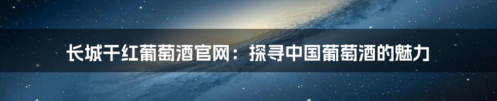 长城干红葡萄酒官网：探寻中国葡萄酒的魅力