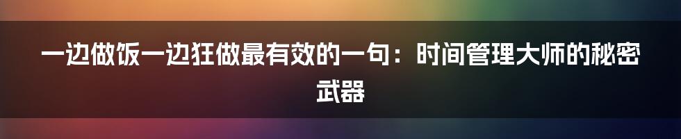 一边做饭一边狂做最有效的一句：时间管理大师的秘密武器