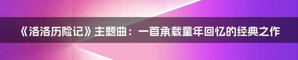 《洛洛历险记》主题曲：一首承载童年回忆的经典之作