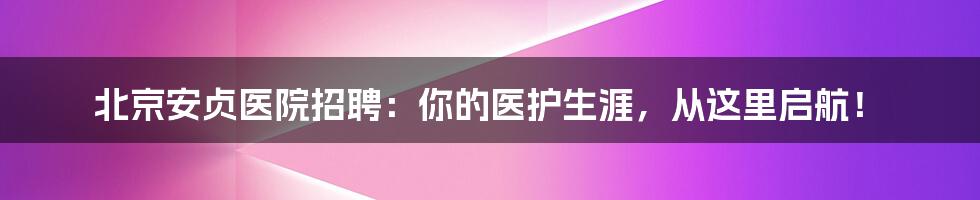 北京安贞医院招聘：你的医护生涯，从这里启航！