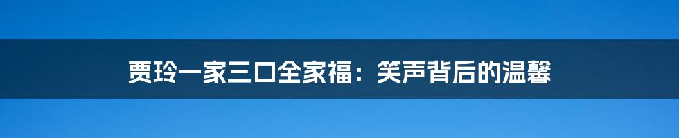 贾玲一家三口全家福：笑声背后的温馨