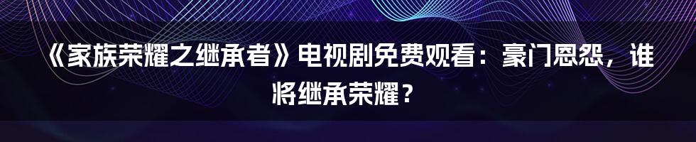 《家族荣耀之继承者》电视剧免费观看：豪门恩怨，谁将继承荣耀？