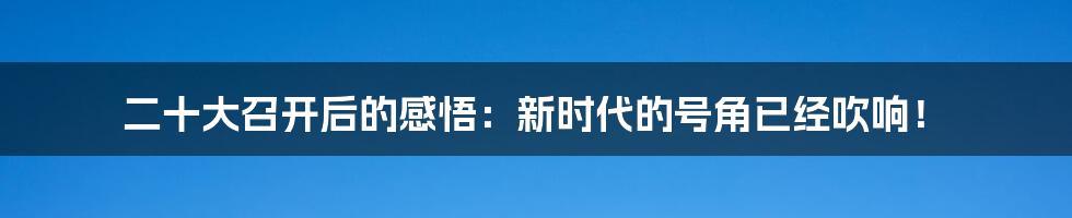 二十大召开后的感悟：新时代的号角已经吹响！