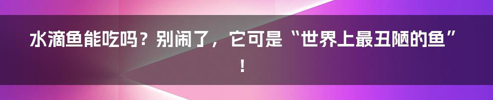 水滴鱼能吃吗？别闹了，它可是“世界上最丑陋的鱼”！