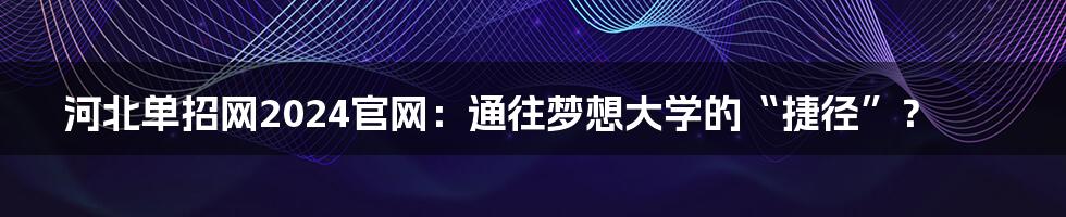 河北单招网2024官网：通往梦想大学的“捷径”？