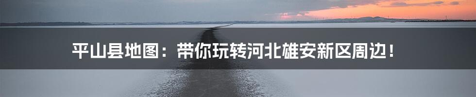 平山县地图：带你玩转河北雄安新区周边！