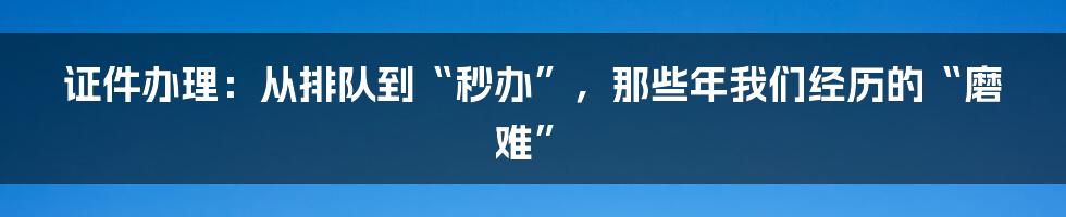 证件办理：从排队到“秒办”，那些年我们经历的“磨难”