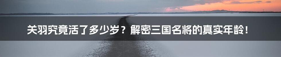 关羽究竟活了多少岁？解密三国名将的真实年龄！