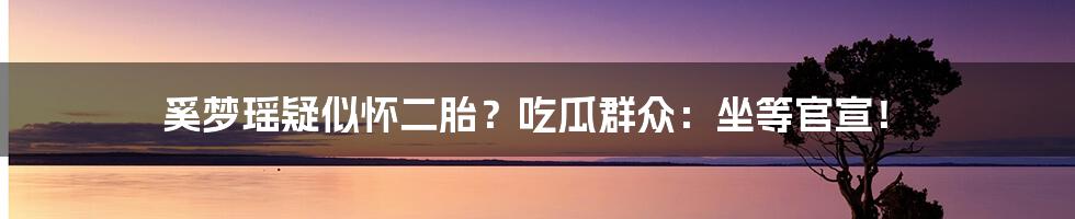 奚梦瑶疑似怀二胎？吃瓜群众：坐等官宣！