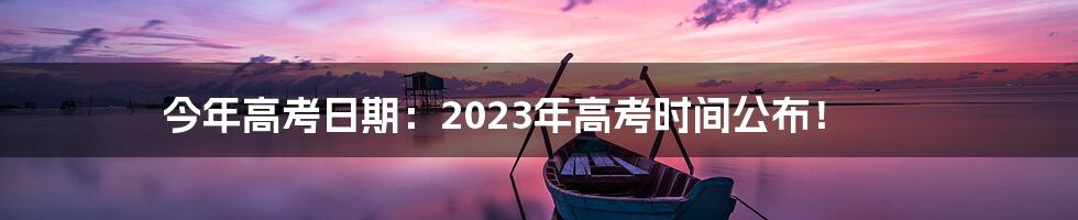 今年高考日期：2023年高考时间公布！