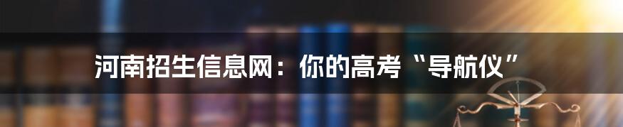 河南招生信息网：你的高考“导航仪”