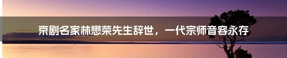 京剧名家林懋荣先生辞世，一代宗师音容永存