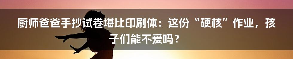 厨师爸爸手抄试卷堪比印刷体：这份“硬核”作业，孩子们能不爱吗？