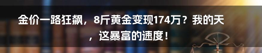 金价一路狂飙，8斤黄金变现174万？我的天，这暴富的速度！