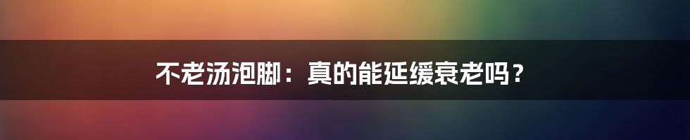 不老汤泡脚：真的能延缓衰老吗？