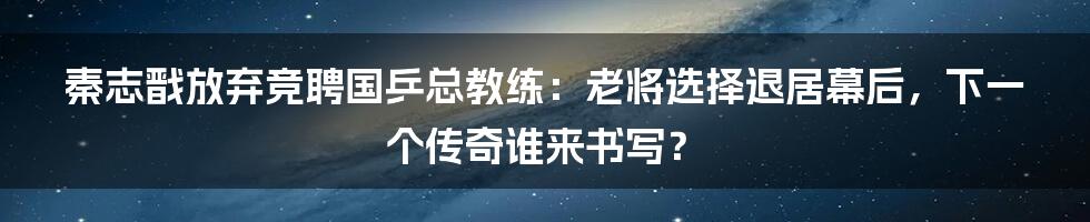 秦志戬放弃竞聘国乒总教练：老将选择退居幕后，下一个传奇谁来书写？