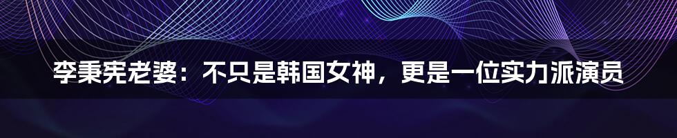 李秉宪老婆：不只是韩国女神，更是一位实力派演员