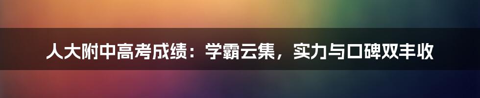 人大附中高考成绩：学霸云集，实力与口碑双丰收