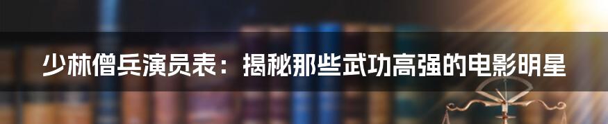 少林僧兵演员表：揭秘那些武功高强的电影明星