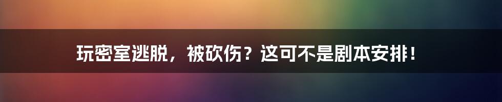 玩密室逃脱，被砍伤？这可不是剧本安排！