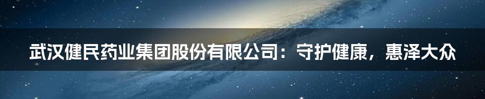 武汉健民药业集团股份有限公司：守护健康，惠泽大众