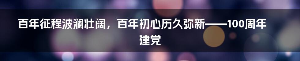 百年征程波澜壮阔，百年初心历久弥新——100周年建党