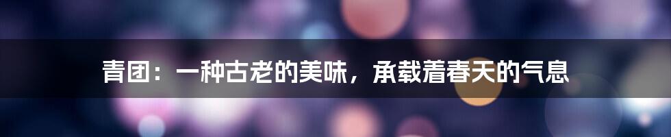 青团：一种古老的美味，承载着春天的气息